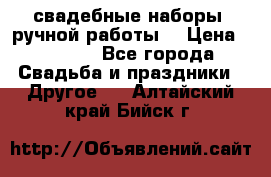 свадебные наборы (ручной работы) › Цена ­ 1 200 - Все города Свадьба и праздники » Другое   . Алтайский край,Бийск г.